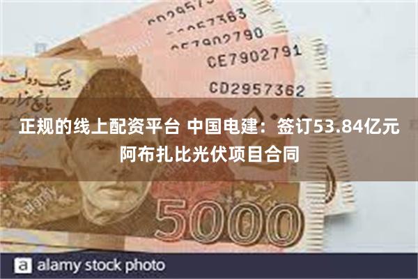 正规的线上配资平台 中国电建：签订53.84亿元阿布扎比光伏项目合同