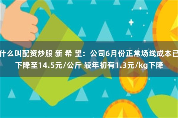 什么叫配资炒股 新 希 望：公司6月份正常场线成本已下降至14.5元/公斤 较年初有1.3元/kg下降