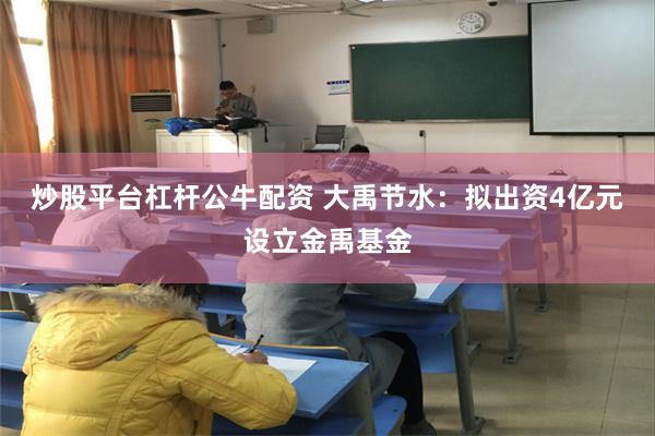 炒股平台杠杆公牛配资 大禹节水：拟出资4亿元设立金禹基金