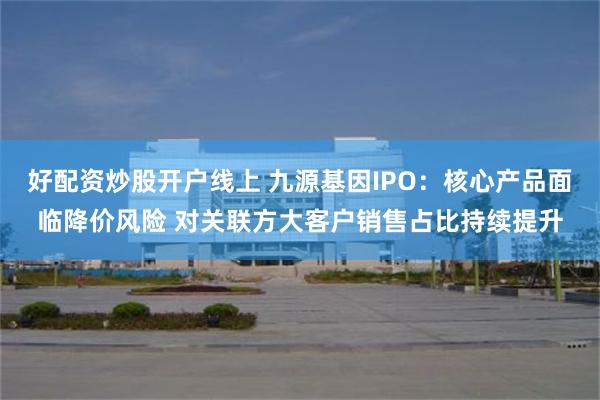 好配资炒股开户线上 九源基因IPO：核心产品面临降价风险 对关联方大客户销售占比持续提升