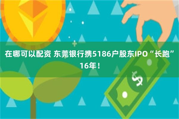 在哪可以配资 东莞银行携5186户股东IPO“长跑”16年！