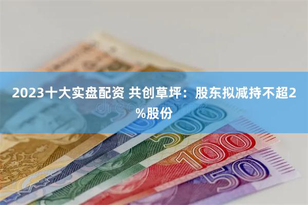 2023十大实盘配资 共创草坪：股东拟减持不超2%股份