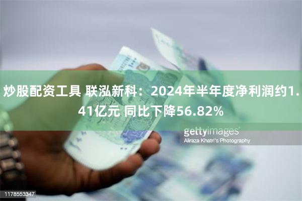 炒股配资工具 联泓新科：2024年半年度净利润约1.41亿元 同比下降56.82%