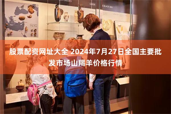 股票配资网址大全 2024年7月27日全国主要批发市场山羯羊价格行情