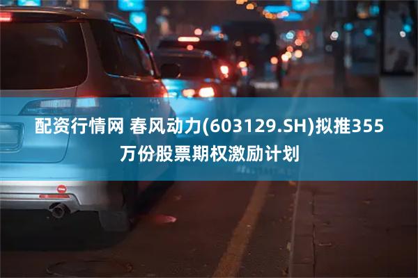 配资行情网 春风动力(603129.SH)拟推355万份股票期权激励计划