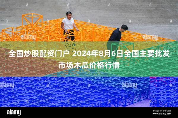 全国炒股配资门户 2024年8月6日全国主要批发市场木瓜价格行情