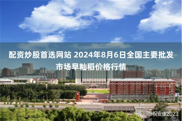 配资炒股首选网站 2024年8月6日全国主要批发市场早籼稻价格行情