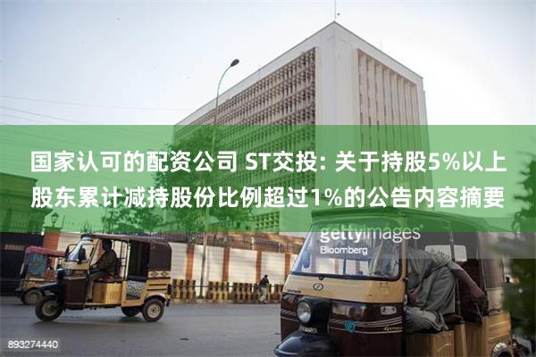 国家认可的配资公司 ST交投: 关于持股5%以上股东累计减持股份比例超过1%的公告内容摘要