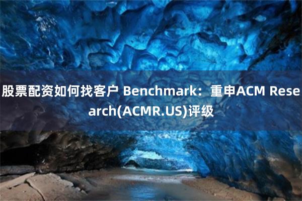 股票配资如何找客户 Benchmark：重申ACM Research(ACMR.US)评级