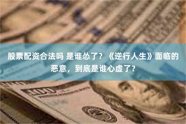 股票配资合法吗 是谁怂了？《逆行人生》面临的恶意，到底是谁心虚了？