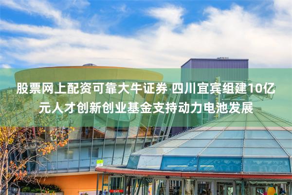 股票网上配资可靠大牛证券 四川宜宾组建10亿元人才创新创业基金支持动力电池发展