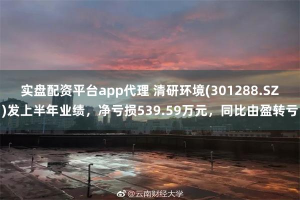 实盘配资平台app代理 清研环境(301288.SZ)发上半年业绩，净亏损539.59万元，同比由盈转亏