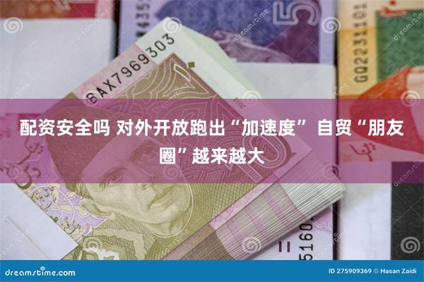 配资安全吗 对外开放跑出“加速度” 自贸“朋友圈”越来越大