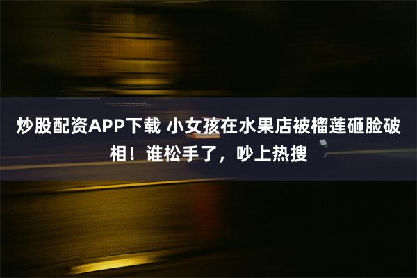 炒股配资APP下载 小女孩在水果店被榴莲砸脸破相！谁松手了，吵上热搜