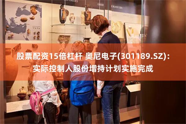 股票配资15倍杠杆 奥尼电子(301189.SZ)：实际控制人股份增持计划实施完成