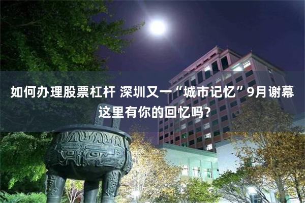 如何办理股票杠杆 深圳又一“城市记忆”9月谢幕 这里有你的回忆吗？