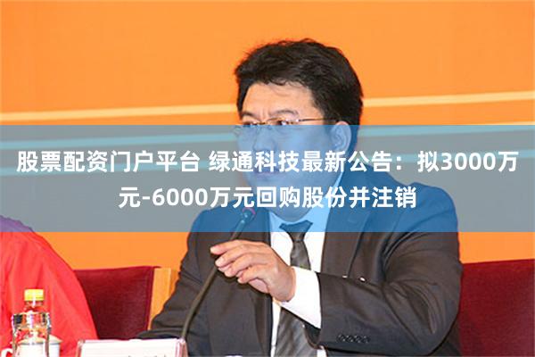 股票配资门户平台 绿通科技最新公告：拟3000万元-6000万元回购股份并注销