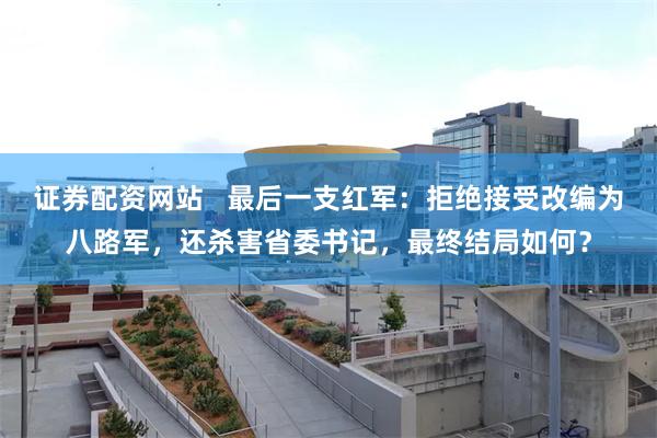 证券配资网站   最后一支红军：拒绝接受改编为八路军，还杀害省委书记，最终结局如何？