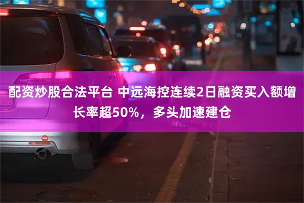 配资炒股合法平台 中远海控连续2日融资买入额增长率超50%，多头加速建仓