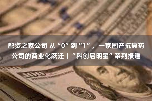 配资之家公司 从“0”到“1”，一家国产抗癌药公司的商业化跃迁丨“科创启明星”系列报道