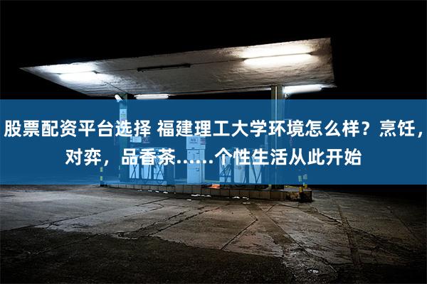 股票配资平台选择 福建理工大学环境怎么样？烹饪，对弈，品香茶......个性生活从此开始