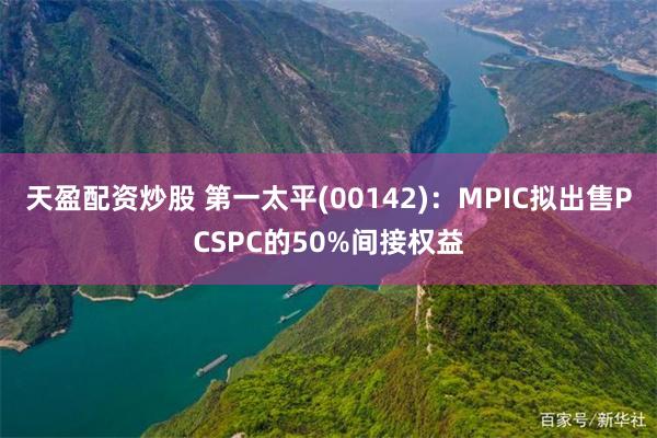 天盈配资炒股 第一太平(00142)：MPIC拟出售PCSPC的50%间接权益