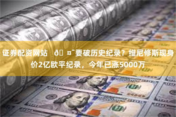 证券配资网站   🤯要破历史纪录？维尼修斯现身价2亿欧平纪录，今年已涨5000万