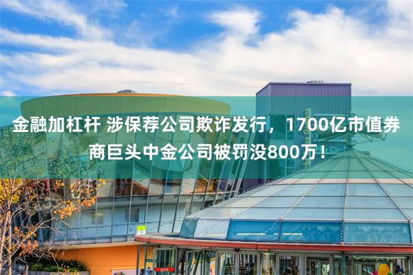 金融加杠杆 涉保荐公司欺诈发行，1700亿市值券商巨头中金公司被罚没800万！