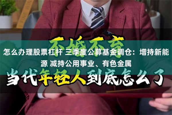 怎么办理股票杠杆 三季度公募基金调仓：增持新能源 减持公用事业、有色金属