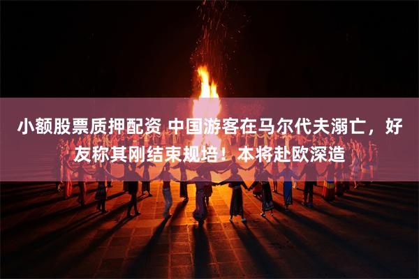 小额股票质押配资 中国游客在马尔代夫溺亡，好友称其刚结束规培！本将赴欧深造