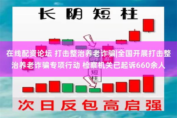 在线配资论坛 打击整治养老诈骗|全国开展打击整治养老诈骗专项行动 检察机关已起诉660余人