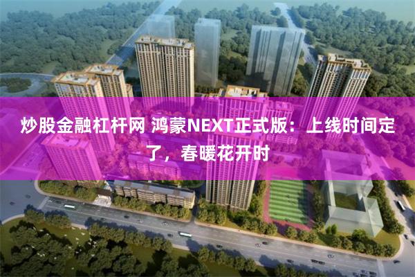 炒股金融杠杆网 鸿蒙NEXT正式版：上线时间定了，春暖花开时