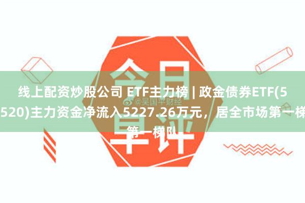 线上配资炒股公司 ETF主力榜 | 政金债券ETF(511520)主力资金净流入5227.26万元，居全市场第一梯队