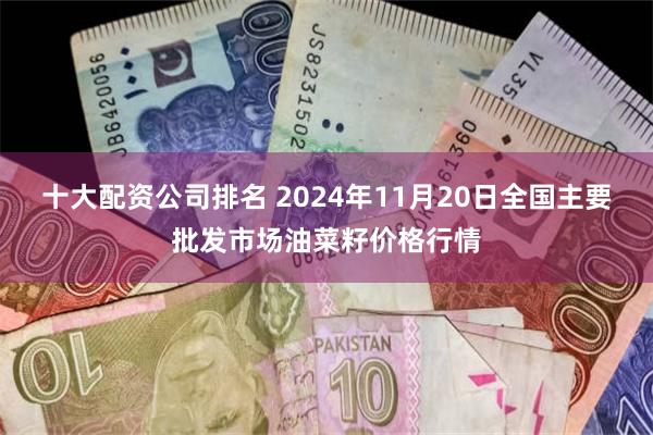 十大配资公司排名 2024年11月20日全国主要批发市场油菜籽价格行情