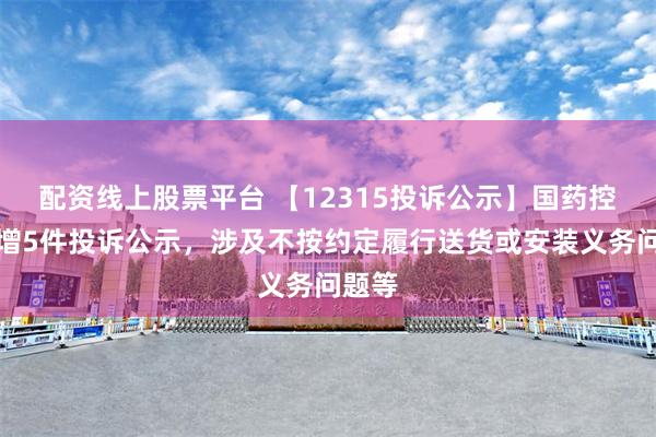 配资线上股票平台 【12315投诉公示】国药控股新增5件投诉公示，涉及不按约定履行送货或安装义务问题等