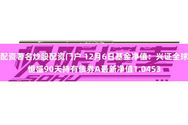 配资著名炒股配资门户 12月6日基金净值：兴证全球恒盛90天持有债券A最新净值1.0453