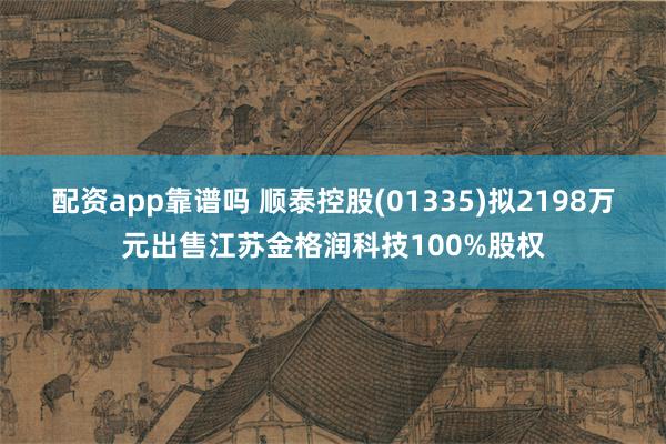 配资app靠谱吗 顺泰控股(01335)拟2198万元出售江苏金格润科技100%股权