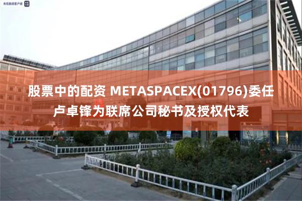 股票中的配资 METASPACEX(01796)委任卢卓锋为联席公司秘书及授权代表