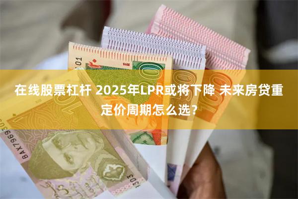 在线股票杠杆 2025年LPR或将下降 未来房贷重定价周期怎么选？