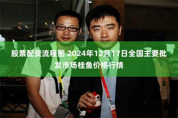 股票配资流程图 2024年12月17日全国主要批发市场桂鱼价格行情