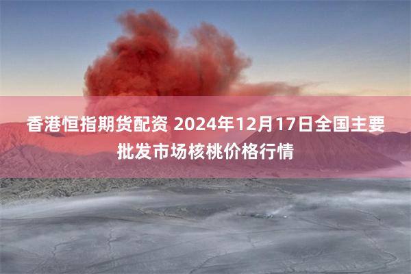 香港恒指期货配资 2024年12月17日全国主要批发市场核桃价格行情