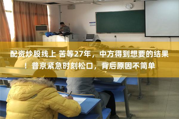 配资炒股线上 苦等27年，中方得到想要的结果！普京紧急时刻松口，背后原因不简单