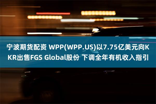 宁波期货配资 WPP(WPP.US)以7.75亿美元向KKR出售FGS Global股份 下调全年有机收入指引