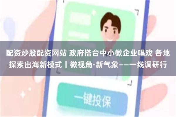 配资炒股配资网站 政府搭台中小微企业唱戏 各地探索出海新模式丨微视角·新气象——一线调研行