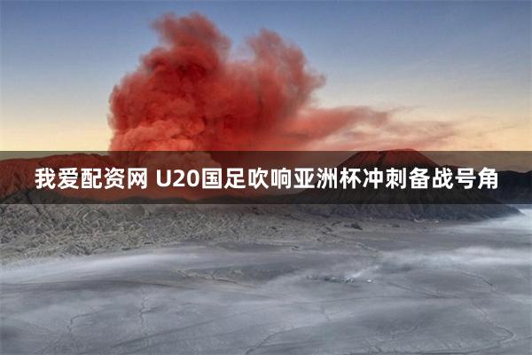 我爱配资网 U20国足吹响亚洲杯冲刺备战号角