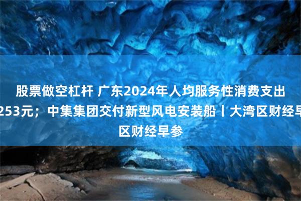 股票做空杠杆 广东2024年人均服务性消费支出18253元；中集集团交付新型风电安装船丨大湾区财经早参