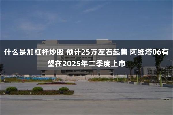 什么是加杠杆炒股 预计25万左右起售 阿维塔06有望在2025年二季度上市